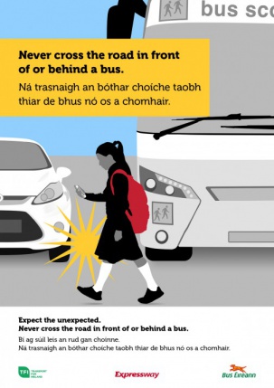 Never cross the road in front of or behind a bus. Ná trasnaigh an bóthar chóiche taobh thiar de bhus nó os a chomhair
